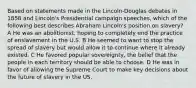 Based on statements made in the Lincoln-Douglas debates in 1858 and Lincoln's Presidential campaign speeches, which of the following best describes Abraham Lincoln's position on slavery? A He was an abolitionist, hoping to completely end the practice of enslavement in the U.S. B He seemed to want to stop the spread of slavery but would allow it to continue where it already existed. C He favored popular sovereignty, the belief that the people in each territory should be able to choose. D He was in favor of allowing the Supreme Court to make key decisions about the future of slavery in the US.