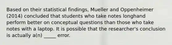 Based on their statistical findings, Mueller and Oppenheimer (2014) concluded that students who take notes longhand perform better on conceptual questions than those who take notes with a laptop. It is possible that the researcher's conclusion is actually a(n) _____ error.