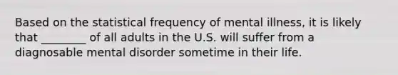 Based on the statistical frequency of mental illness, it is likely that ________ of all adults in the U.S. will suffer from a diagnosable mental disorder sometime in their life.