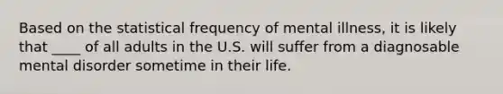 ​Based on the statistical frequency of mental illness, it is likely that ____ of all adults in the U.S. will suffer from a diagnosable mental disorder sometime in their life.