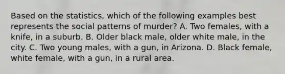 Based on the statistics, which of the following examples best represents the social patterns of murder? A. Two females, with a knife, in a suburb. B. Older black male, older white male, in the city. C. Two young males, with a gun, in Arizona. D. Black female, white female, with a gun, in a rural area.