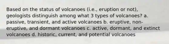 Based on the status of volcanoes (i.e., eruption or not), geologists distinguish among what 3 types of volcanoes? a. passive, transient, and active volcanoes b. eruptive, non-eruptive, and dormant volcanoes c. active, dormant, and extinct volcanoes d. historic, current, and potential volcanoes