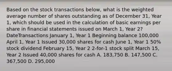 Based on the stock transactions below, what is the weighted average number of shares outstanding as of December 31, Year 1, which should be used in the calculation of basic earnings per share in financial statements issued on March 1, Year 2? DateTransactions January 1, Year 1 Beginning balance 100,000 April 1, Year 1 Issued 30,000 shares for cash June 1, Year 1 50% stock dividend February 15, Year 2 2-for-1 stock split March 15, Year 2 Issued 40,000 shares for cash A. 183,750 B. 147,500 C. 367,500 D. 295,000