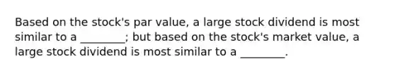 Based on the stock's par value, a large stock dividend is most similar to a ________; but based on the stock's market value, a large stock dividend is most similar to a ________.