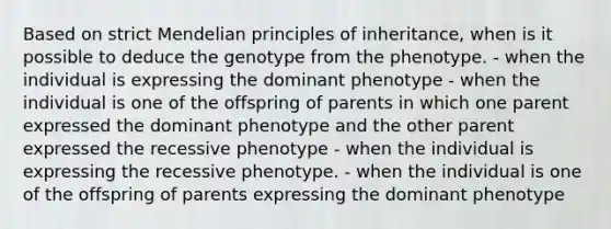 Based on strict Mendelian principles of inheritance, when is it possible to deduce the genotype from the phenotype. - when the individual is expressing the dominant phenotype - when the individual is one of the offspring of parents in which one parent expressed the dominant phenotype and the other parent expressed the recessive phenotype - when the individual is expressing the recessive phenotype. - when the individual is one of the offspring of parents expressing the dominant phenotype