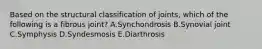 Based on the structural classification of joints, which of the following is a fibrous joint? A.Synchondrosis B.Synovial joint C.Symphysis D.Syndesmosis E.Diarthrosis