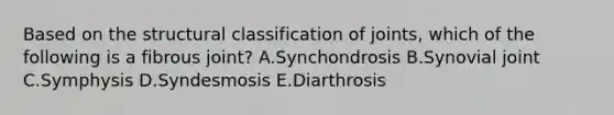 Based on the structural classification of joints, which of the following is a fibrous joint? A.Synchondrosis B.Synovial joint C.Symphysis D.Syndesmosis E.Diarthrosis