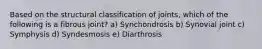 Based on the structural classification of joints, which of the following is a fibrous joint? a) Synchondrosis b) Synovial joint c) Symphysis d) Syndesmosis e) Diarthrosis