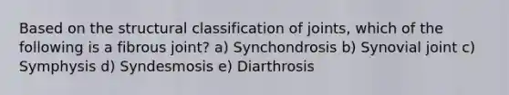 Based on the structural classification of joints, which of the following is a fibrous joint? a) Synchondrosis b) Synovial joint c) Symphysis d) Syndesmosis e) Diarthrosis