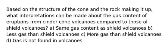 Based on the structure of the cone and the rock making it up, what interpretations can be made about the gas content of eruptions from cinder cone volcanoes compared to those of shield volcanoes? a) Same gas content as shield volcanoes b) Less gas than shield volcanoes c) More gas than shield volcanoes d) Gas is not found in volcanoes