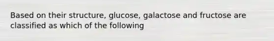 Based on their structure, glucose, galactose and fructose are classified as which of the following