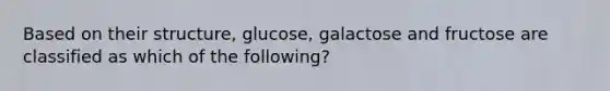 Based on their structure, glucose, galactose and fructose are classified as which of the following?