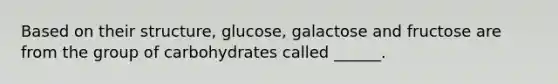 Based on their structure, glucose, galactose and fructose are from the group of carbohydrates called ______.