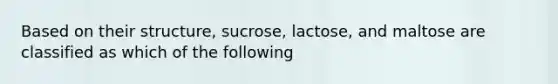 Based on their structure, sucrose, lactose, and maltose are classified as which of the following