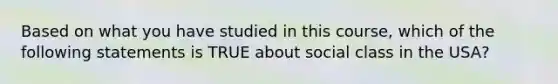 Based on what you have studied in this course, which of the following statements is TRUE about social class in the USA?