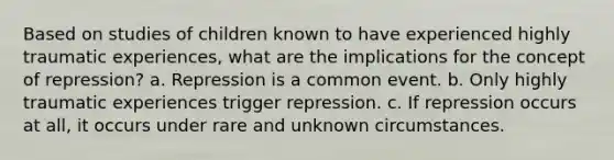 Based on studies of children known to have experienced highly traumatic experiences, what are the implications for the concept of repression? a. Repression is a common event. b. Only highly traumatic experiences trigger repression. c. If repression occurs at all, it occurs under rare and unknown circumstances.