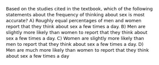 Based on the studies cited in the textbook, which of the following statements about the frequency of thinking about sex is most accurate? A) Roughly equal percentages of men and women report that they think about sex a few times a day. B) Men are slightly more likely than women to report that they think about sex a few times a day. C) Women are slightly more likely than men to report that they think about sex a few times a day. D) Men are much more likely than women to report that they think about sex a few times a day