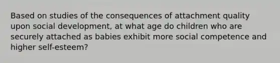 Based on studies of the consequences of attachment quality upon social development, at what age do children who are securely attached as babies exhibit more social competence and higher self-esteem?