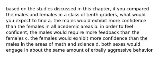 based on the studies discussed in this chapter, if you compared the males and females in a class of tenth graders, what would you expect to find a. the males would exhibit more confidence than the females in all acedemic areas b. in order to feel confident, the males would require more feedback than the females c. the females would exhibit more confidence than the males in the areas of math and science d. both sexes would engage in about the same amount of erbally aggressive behavior