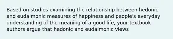 Based on studies examining the relationship between hedonic and eudaimonic measures of happiness and people's everyday understanding of the meaning of a good life, your textbook authors argue that hedonic and eudaimonic views