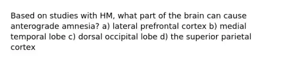 Based on studies with HM, what part of the brain can cause anterograde amnesia? a) lateral prefrontal cortex b) medial temporal lobe c) dorsal occipital lobe d) the superior parietal cortex