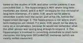 based on the studies of H.M. and other similar patients it was concluded that: 1. The hippocampus is NOT where long-term memories are stored, and it is NOT necessary for the retrieval of long-term memories. If it were, H.M. would not be able to remember events from the earlier part of his life, before the hippocampal damage. 2. The hippocampus is not where short-term memories are stored. If it were, H.M. would not be able to carry on a conversation, because he would not remember what the other person was saying long enough to respond. 3. The hippocampus is involved in converting immediate or short-term memories into long-term DECLARATIVE memories (which are mostly verbal memories).