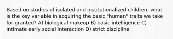 Based on studies of isolated and institutionalized children, what is the key variable in acquiring the basic "human" traits we take for granted? A) biological makeup B) basic intelligence C) intimate early social interaction D) strict discipline