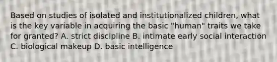 Based on studies of isolated and institutionalized children, what is the key variable in acquiring the basic "human" traits we take for granted? A. strict discipline B. intimate early social interaction C. biological makeup D. basic intelligence