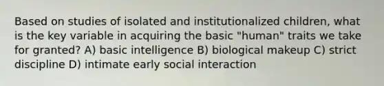 Based on studies of isolated and institutionalized children, what is the key variable in acquiring the basic "human" traits we take for granted? A) basic intelligence B) biological makeup C) strict discipline D) intimate early social interaction