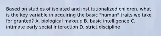 Based on studies of isolated and institutionalized children, what is the key variable in acquiring the basic "human" traits we take for granted? A. biological makeup B. basic intelligence C. intimate early social interaction D. strict discipline