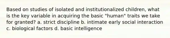 Based on studies of isolated and institutionalized children, what is the key variable in acquiring the basic "human" traits we take for granted? a. strict discipline b. intimate early social interaction c. biological factors d. basic intelligence