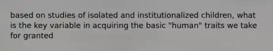 based on studies of isolated and institutionalized children, what is the key variable in acquiring the basic "human" traits we take for granted