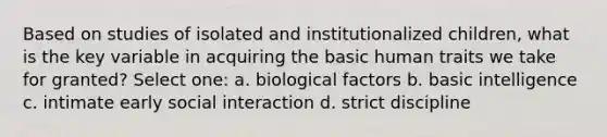 Based on studies of isolated and institutionalized children, what is the key variable in acquiring the basic human traits we take for granted? Select one: a. biological factors b. basic intelligence c. intimate early social interaction d. strict discipline