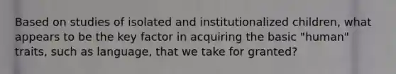 Based on studies of isolated and institutionalized children, what appears to be the key factor in acquiring the basic "human" traits, such as language, that we take for granted?