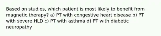 Based on studies, which patient is most likely to benefit from magnetic therapy? a) PT with congestive heart disease b) PT with severe HLD c) PT with asthma d) PT with diabetic neuropathy