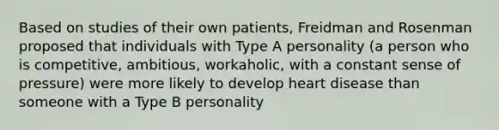 Based on studies of their own patients, Freidman and Rosenman proposed that individuals with Type A personality (a person who is competitive, ambitious, workaholic, with a constant sense of pressure) were more likely to develop heart disease than someone with a Type B personality