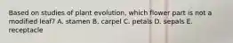 Based on studies of plant evolution, which flower part is not a modified leaf? A. stamen B. carpel C. petals D. sepals E. receptacle