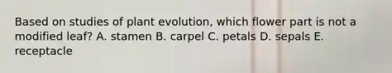 Based on studies of plant evolution, which flower part is not a modified leaf? A. stamen B. carpel C. petals D. sepals E. receptacle