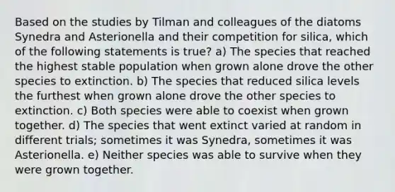 Based on the studies by Tilman and colleagues of the diatoms Synedra and Asterionella and their competition for silica, which of the following statements is true? a) The species that reached the highest stable population when grown alone drove the other species to extinction. b) The species that reduced silica levels the furthest when grown alone drove the other species to extinction. c) Both species were able to coexist when grown together. d) The species that went extinct varied at random in different trials; sometimes it was Synedra, sometimes it was Asterionella. e) Neither species was able to survive when they were grown together.