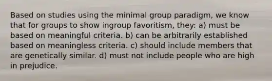 Based on studies using the minimal group paradigm, we know that for groups to show ingroup favoritism, they: a) must be based on meaningful criteria. b) can be arbitrarily established based on meaningless criteria. c) should include members that are genetically similar. d) must not include people who are high in prejudice.