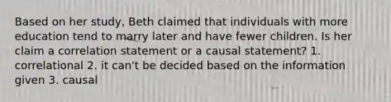 Based on her study, Beth claimed that individuals with more education tend to marry later and have fewer children. Is her claim a correlation statement or a causal statement? 1. correlational 2. it can't be decided based on the information given 3. causal