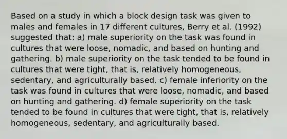 Based on a study in which a block design task was given to males and females in 17 different cultures, Berry et al. (1992) suggested that: a) male superiority on the task was found in cultures that were loose, nomadic, and based on hunting and gathering. b) male superiority on the task tended to be found in cultures that were tight, that is, relatively homogeneous, sedentary, and agriculturally based. c) female inferiority on the task was found in cultures that were loose, nomadic, and based on hunting and gathering. d) female superiority on the task tended to be found in cultures that were tight, that is, relatively homogeneous, sedentary, and agriculturally based.