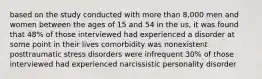 based on the study conducted with more than 8,000 men and women between the ages of 15 and 54 in the us, it was found that 48% of those interviewed had experienced a disorder at some point in their lives comorbidity was nonexistent posttraumatic stress disorders were infrequent 30% of those interviewed had experienced narcissistic personality disorder