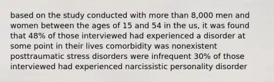 based on the study conducted with more than 8,000 men and women between the ages of 15 and 54 in the us, it was found that 48% of those interviewed had experienced a disorder at some point in their lives comorbidity was nonexistent posttraumatic stress disorders were infrequent 30% of those interviewed had experienced narcissistic personality disorder