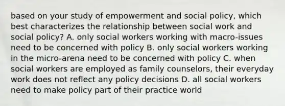 based on your study of empowerment and social policy, which best characterizes the relationship between social work and social policy? A. only social workers working with macro-issues need to be concerned with policy B. only social workers working in the micro-arena need to be concerned with policy C. when social workers are employed as family counselors, their everyday work does not reflect any policy decisions D. all social workers need to make policy part of their practice world