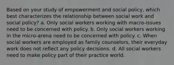 Based on your study of empowerment and social policy, which best characterizes the relationship between social work and social policy? a. Only social workers working with macro-issues need to be concerned with policy. b. Only social workers working in the micro-arena need to be concerned with policy. c. When social workers are employed as family counselors, their everyday work does not reflect any policy decisions. d. All social workers need to make policy part of their practice world.