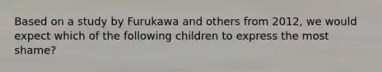 Based on a study by Furukawa and others from 2012, we would expect which of the following children to express the most shame?