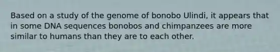 Based on a study of the genome of bonobo Ulindi, it appears that in some DNA sequences bonobos and chimpanzees are more similar to humans than they are to each other.