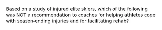 Based on a study of injured elite skiers, which of the following was NOT a recommendation to coaches for helping athletes cope with season-ending injuries and for facilitating rehab?