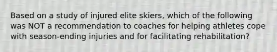 Based on a study of injured elite skiers, which of the following was NOT a recommendation to coaches for helping athletes cope with season-ending injuries and for facilitating rehabilitation?